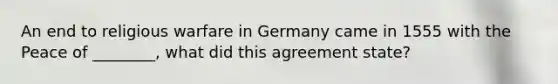 An end to religious warfare in Germany came in 1555 with the Peace of ________, what did this agreement state?