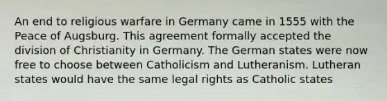 An end to religious warfare in Germany came in 1555 with the Peace of Augsburg. This agreement formally accepted the division of Christianity in Germany. The German states were now free to choose between Catholicism and Lutheranism. Lutheran states would have the same legal rights as Catholic states