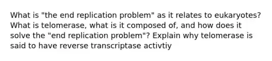 What is "the end replication problem" as it relates to eukaryotes? What is telomerase, what is it composed of, and how does it solve the "end replication problem"? Explain why telomerase is said to have reverse transcriptase activtiy