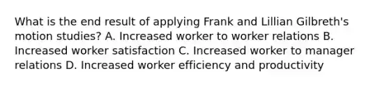 What is the end result of applying Frank and Lillian Gilbreth's motion studies? A. Increased worker to worker relations B. Increased worker satisfaction C. Increased worker to manager relations D. Increased worker efficiency and productivity