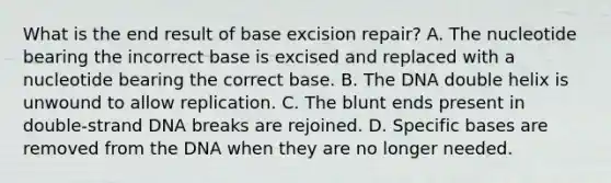 What is the end result of base excision repair? A. The nucleotide bearing the incorrect base is excised and replaced with a nucleotide bearing the correct base. B. The DNA double helix is unwound to allow replication. C. The blunt ends present in double-strand DNA breaks are rejoined. D. Specific bases are removed from the DNA when they are no longer needed.