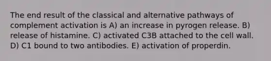 The end result of the classical and alternative pathways of complement activation is A) an increase in pyrogen release. B) release of histamine. C) activated C3B attached to the cell wall. D) C1 bound to two antibodies. E) activation of properdin.