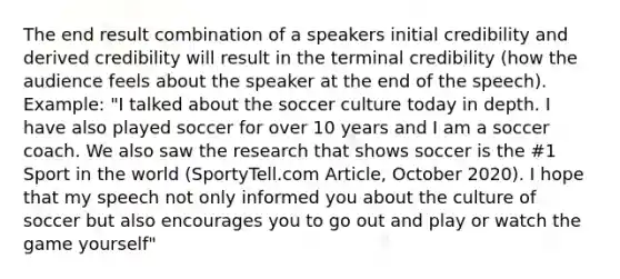 The end result combination of a speakers initial credibility and derived credibility will result in the terminal credibility (how the audience feels about the speaker at the end of the speech). Example: "I talked about the soccer culture today in depth. I have also played soccer for over 10 years and I am a soccer coach. We also saw the research that shows soccer is the #1 Sport in the world (SportyTell.com Article, October 2020). I hope that my speech not only informed you about the culture of soccer but also encourages you to go out and play or watch the game yourself"