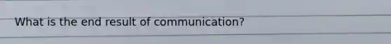 What is the end result of communication?