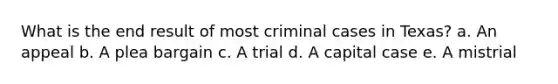 What is the end result of most criminal cases in Texas? a. An appeal b. A plea bargain c. A trial d. A capital case e. A mistrial