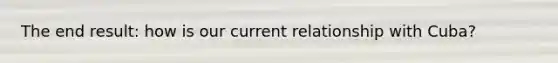 The end result: how is our current relationship with Cuba?