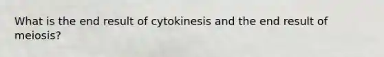 What is the end result of cytokinesis and the end result of meiosis?