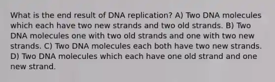 What is the end result of DNA replication? A) Two DNA molecules which each have two new strands and two old strands. B) Two DNA molecules one with two old strands and one with two new strands. C) Two DNA molecules each both have two new strands. D) Two DNA molecules which each have one old strand and one new strand.