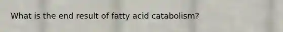 What is the end result of fatty acid catabolism?