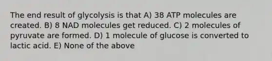 The end result of glycolysis is that A) 38 ATP molecules are created. B) 8 NAD molecules get reduced. C) 2 molecules of pyruvate are formed. D) 1 molecule of glucose is converted to lactic acid. E) None of the above