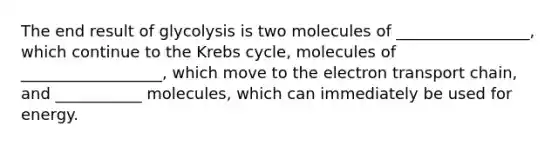 The end result of glycolysis is two molecules of _________________, which continue to the <a href='https://www.questionai.com/knowledge/kqfW58SNl2-krebs-cycle' class='anchor-knowledge'>krebs cycle</a>, molecules of __________________, which move to <a href='https://www.questionai.com/knowledge/k57oGBr0HP-the-electron-transport-chain' class='anchor-knowledge'>the electron transport chain</a>, and ___________ molecules, which can immediately be used for energy.