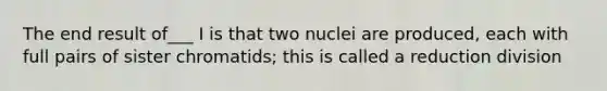 The end result of___ I is that two nuclei are produced, each with full pairs of sister chromatids; this is called a reduction division