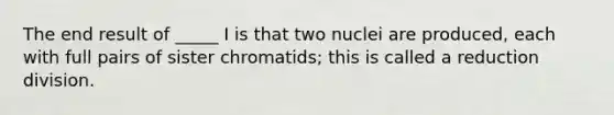 The end result of _____ I is that two nuclei are produced, each with full pairs of sister chromatids; this is called a reduction division.