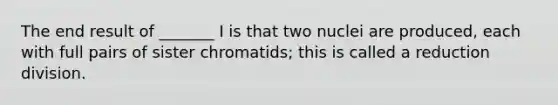 The end result of _______ I is that two nuclei are produced, each with full pairs of sister chromatids; this is called a reduction division.