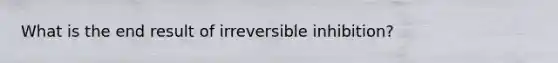 What is the end result of irreversible inhibition?