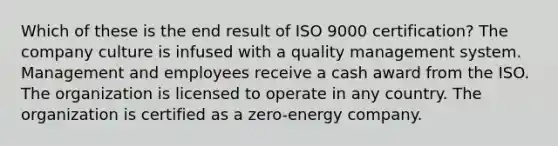 Which of these is the end result of ISO 9000 certification? The company culture is infused with a quality management system. Management and employees receive a cash award from the ISO. The organization is licensed to operate in any country. The organization is certified as a zero-energy company.