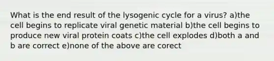 What is the end result of the lysogenic cycle for a virus? a)the cell begins to replicate viral genetic material b)the cell begins to produce new viral protein coats c)the cell explodes d)both a and b are correct e)none of the above are corect