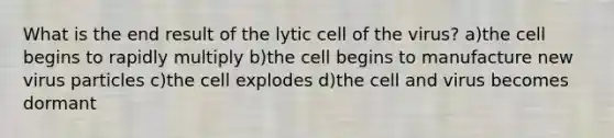 What is the end result of the lytic cell of the virus? a)the cell begins to rapidly multiply b)the cell begins to manufacture new virus particles c)the cell explodes d)the cell and virus becomes dormant