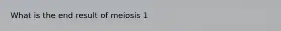 What is the end result of meiosis 1