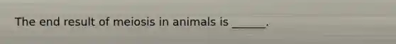 The end result of meiosis in animals is ______.