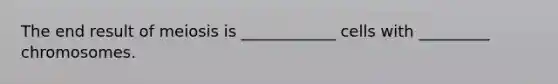 The end result of meiosis is ____________ cells with _________ chromosomes.