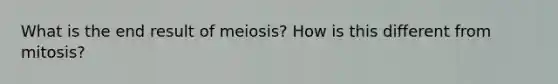 What is the end result of meiosis? How is this different from mitosis?