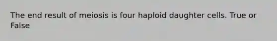 The end result of meiosis is four haploid daughter cells. True or False