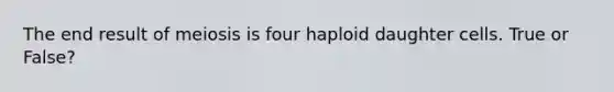 The end result of meiosis is four haploid daughter cells. True or False?