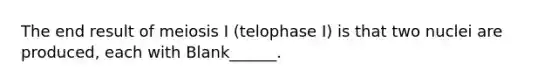 The end result of meiosis I (telophase I) is that two nuclei are produced, each with Blank______.