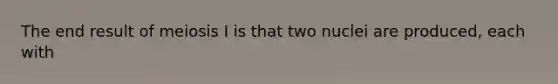 The end result of meiosis I is that two nuclei are produced, each with