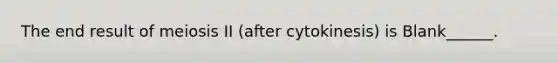 The end result of meiosis II (after cytokinesis) is Blank______.