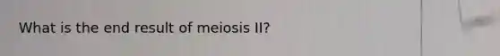 What is the end result of meiosis II?