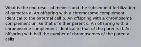 What is the end result of meiosis and the subsequent fertilization of gametes a. An offspring with a chromosome complement identical to the paternal cell b. An offspring with a chromosome complement unlike that of either parent c. An offspring with a chromosome complement identical to that of the parents d. An offspring with half the number of chromosomes of the parental cells