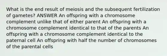 What is the end result of meiosis and the subsequent fertilization of gametes? ANSWER An offspring with a chromosome complement unlike that of either parent An offspring with a chromosome complement identical to that of the parents An offspring with a chromosome complement identical to the paternal cell An offspring with half the number of chromosomes of the parental cells