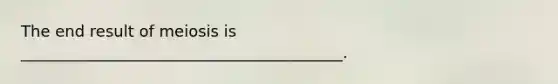 The end result of meiosis is _________________________________________.