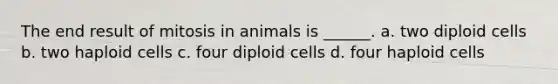 The end result of mitosis in animals is ______. a. two diploid cells b. two haploid cells c. four diploid cells d. four haploid cells