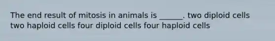 The end result of mitosis in animals is ______. two diploid cells two haploid cells four diploid cells four haploid cells