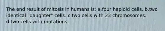 The end result of mitosis in humans is: a.four haploid cells. b.two identical "daughter" cells. c.two cells with 23 chromosomes. d.two cells with mutations.