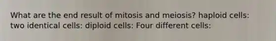 What are the end result of mitosis and meiosis? haploid cells: two identical cells: diploid cells: Four different cells: