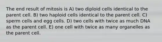 The end result of mitosis is A) two diploid cells identical to the parent cell. B) two haploid cells identical to the parent cell. C) sperm cells and egg cells. D) two cells with twice as much DNA as the parent cell. E) one cell with twice as many organelles as the parent cell.