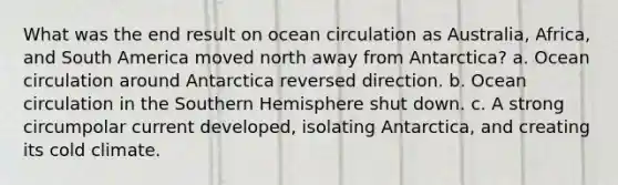 What was the end result on ocean circulation as Australia, Africa, and South America moved north away from Antarctica? a. Ocean circulation around Antarctica reversed direction. b. Ocean circulation in the Southern Hemisphere shut down. c. A strong circumpolar current developed, isolating Antarctica, and creating its cold climate.