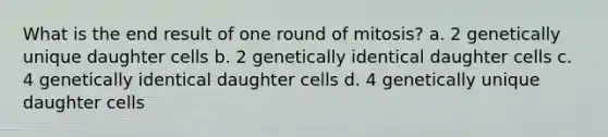 What is the end result of one round of mitosis? a. 2 genetically unique daughter cells b. 2 genetically identical daughter cells c. 4 genetically identical daughter cells d. 4 genetically unique daughter cells