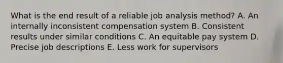 What is the end result of a reliable job analysis​ method? A. An internally inconsistent compensation system B. Consistent results under similar conditions C. An equitable pay system D. Precise job descriptions E. Less work for supervisors