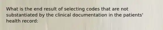 What is the end result of selecting codes that are not substantiated by the clinical documentation in the patients' health record: