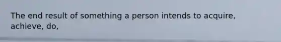 The end result of something a person intends to acquire, achieve, do,