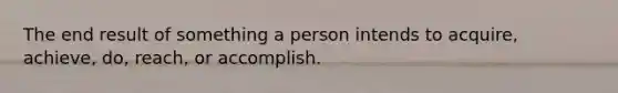 The end result of something a person intends to acquire, achieve, do, reach, or accomplish.