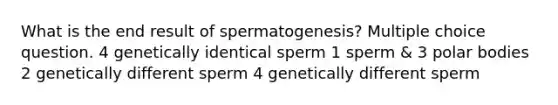 What is the end result of spermatogenesis? Multiple choice question. 4 genetically identical sperm 1 sperm & 3 polar bodies 2 genetically different sperm 4 genetically different sperm