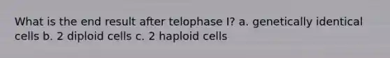 What is the end result after telophase I? a. genetically identical cells b. 2 diploid cells c. 2 haploid cells