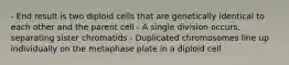 - End result is two diploid cells that are genetically identical to each other and the parent cell - A single division occurs, separating sister chromatids - Duplicated chromosomes line up individually on the metaphase plate in a diploid cell