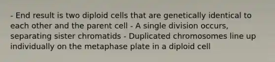 - End result is two diploid cells that are genetically identical to each other and the parent cell - A single division occurs, separating sister chromatids - Duplicated chromosomes line up individually on the metaphase plate in a diploid cell